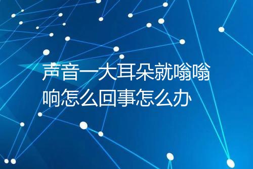 声音一大耳朵就嗡嗡响怎么回事怎么办