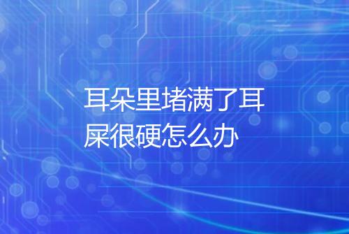 耳朵里堵满了耳屎很硬怎么办