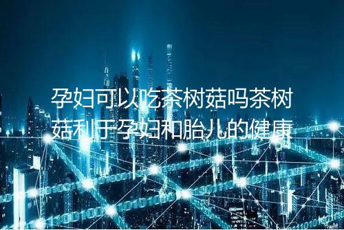 孕妇可以吃茶树菇吗茶树菇利于孕妇和胎儿的健康