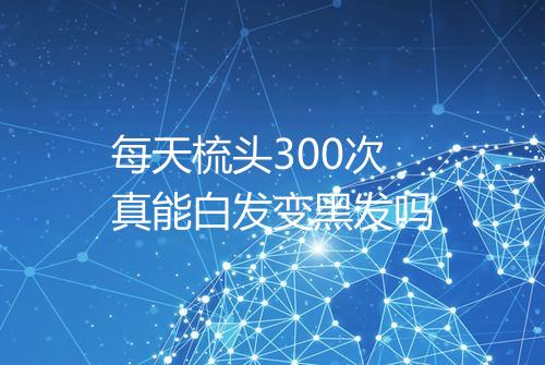 每天梳头300次真能白发变黑发吗