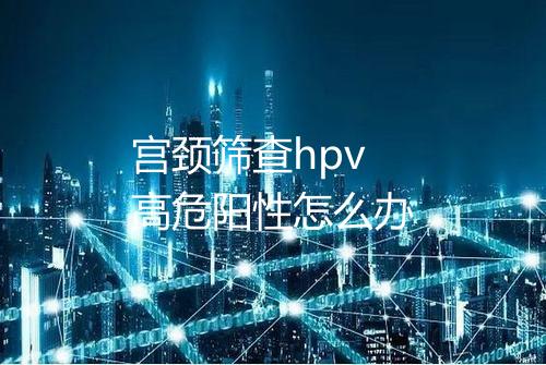 宫颈筛查hpv高危阳性怎么办
