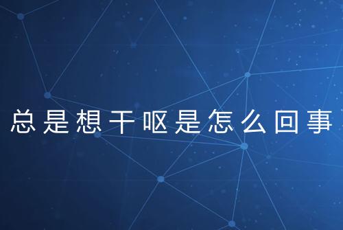 总是想干呕是怎么回事